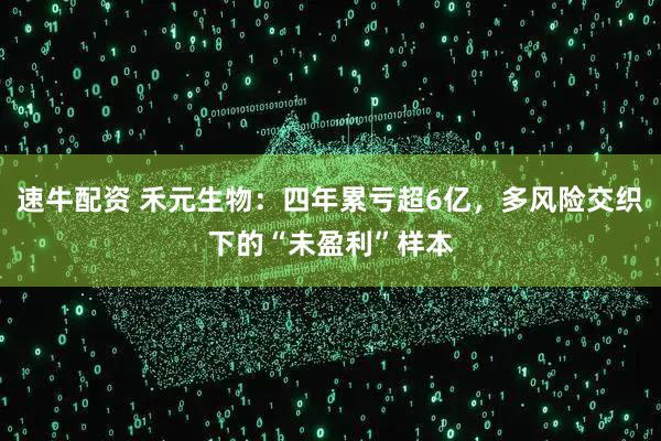 速牛配资 禾元生物：四年累亏超6亿，多风险交织下的“未盈利”样本