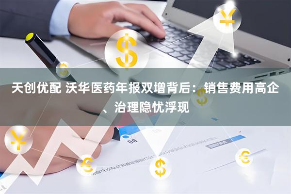 天创优配 沃华医药年报双增背后：销售费用高企、治理隐忧浮现