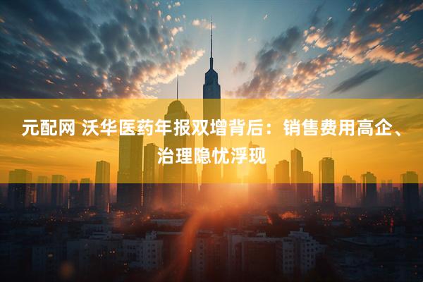 元配网 沃华医药年报双增背后：销售费用高企、治理隐忧浮现