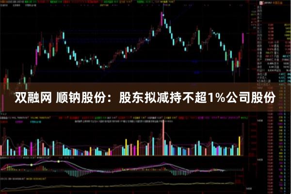 双融网 顺钠股份：股东拟减持不超1%公司股份